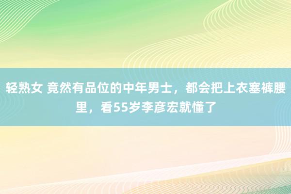 轻熟女 竟然有品位的中年男士，都会把上衣塞裤腰里，看55岁李彦宏就懂了