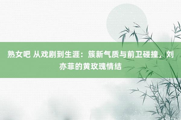 熟女吧 从戏剧到生涯：簇新气质与前卫碰撞，刘亦菲的黄玫瑰情结