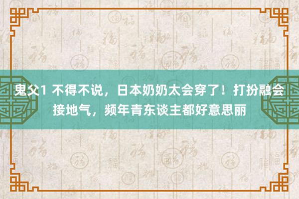 鬼父1 不得不说，日本奶奶太会穿了！打扮融会接地气，频年青东谈主都好意思丽