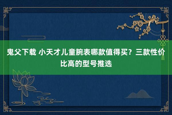 鬼父下载 小天才儿童腕表哪款值得买？三款性价比高的型号推选