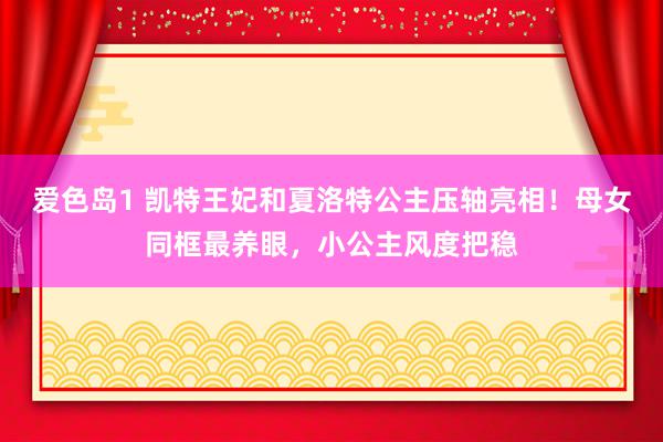 爱色岛1 凯特王妃和夏洛特公主压轴亮相！母女同框最养眼，小公主风度把稳