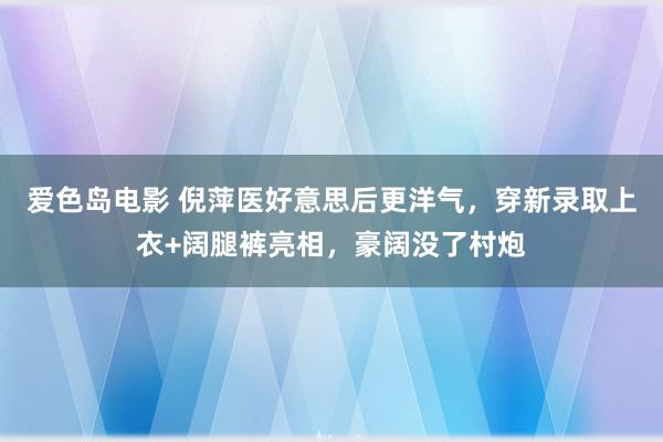 爱色岛电影 倪萍医好意思后更洋气，穿新录取上衣+阔腿裤亮相，豪阔没了村炮