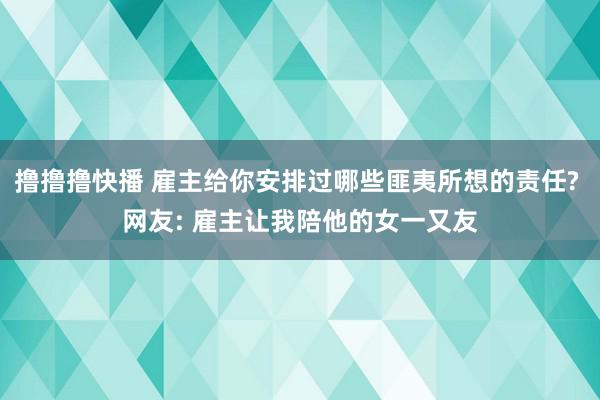 撸撸撸快播 雇主给你安排过哪些匪夷所想的责任? 网友: 雇主让我陪他的女一又友