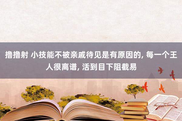 撸撸射 小技能不被亲戚待见是有原因的, 每一个王人很离谱, 活到目下阻截易