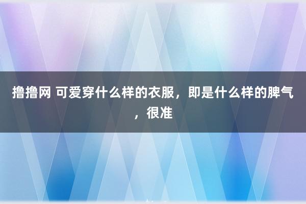 撸撸网 可爱穿什么样的衣服，即是什么样的脾气，很准