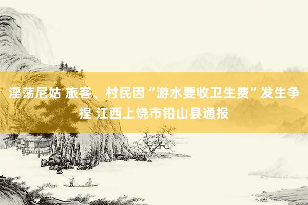 淫荡尼姑 旅客、村民因“游水要收卫生费”发生争捏 江西上饶市铅山县通报