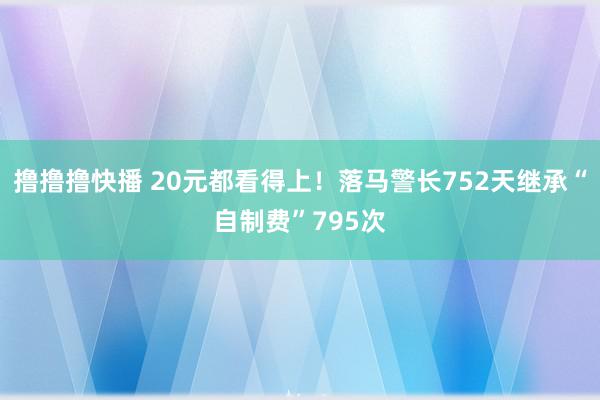 撸撸撸快播 20元都看得上！落马警长752天继承“自制费”795次