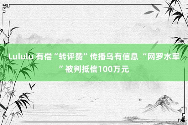 Lululu 有偿“转评赞”传播乌有信息 “网罗水军”被判抵偿100万元