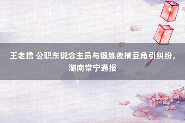 王老撸 公职东说念主员与锻练夜摘豆角引纠纷，湖南常宁通报