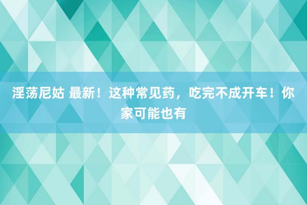 淫荡尼姑 最新！这种常见药，吃完不成开车！你家可能也有