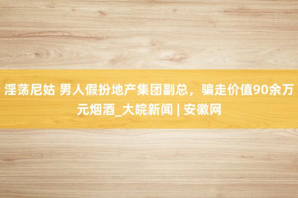 淫荡尼姑 男人假扮地产集团副总，骗走价值90余万元烟酒_大皖新闻 | 安徽网