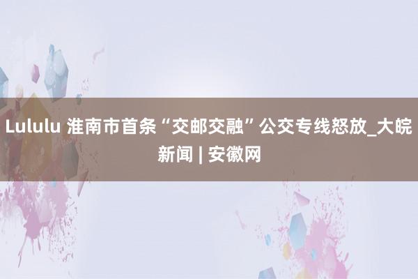 Lululu 淮南市首条“交邮交融”公交专线怒放_大皖新闻 | 安徽网