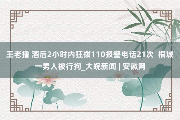 王老撸 酒后2小时内狂拨110报警电话21次  桐城一男人被行拘_大皖新闻 | 安徽网