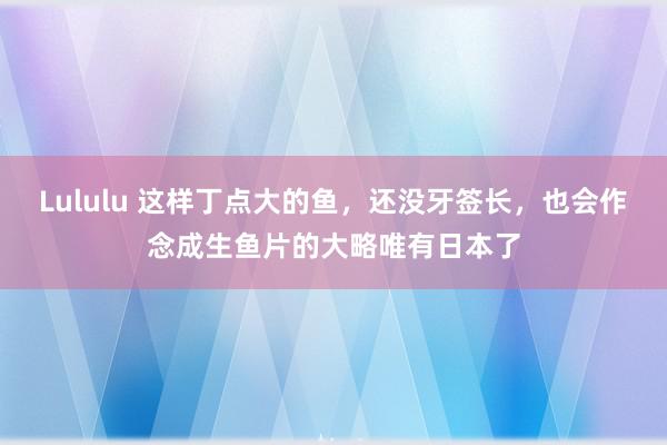 Lululu 这样丁点大的鱼，还没牙签长，也会作念成生鱼片的大略唯有日本了