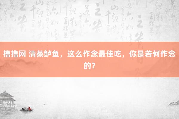 撸撸网 清蒸鲈鱼，这么作念最佳吃，你是若何作念的？