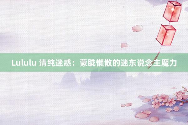 Lululu 清纯迷惑：蒙眬懒散的迷东说念主魔力