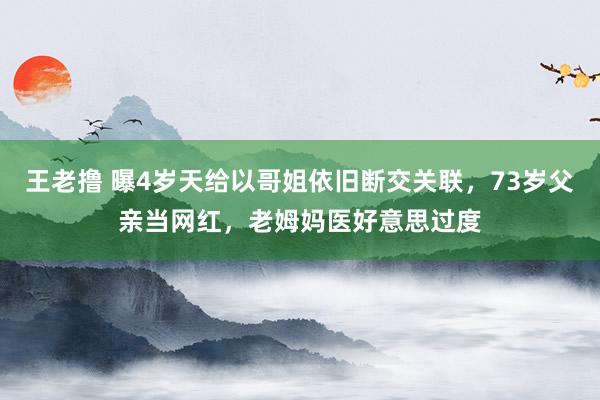 王老撸 曝4岁天给以哥姐依旧断交关联，73岁父亲当网红，老姆妈医好意思过度