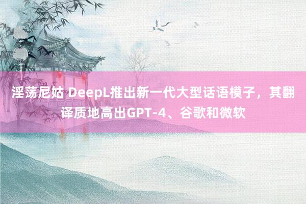 淫荡尼姑 DeepL推出新一代大型话语模子，其翻译质地高出GPT-4、谷歌和微软