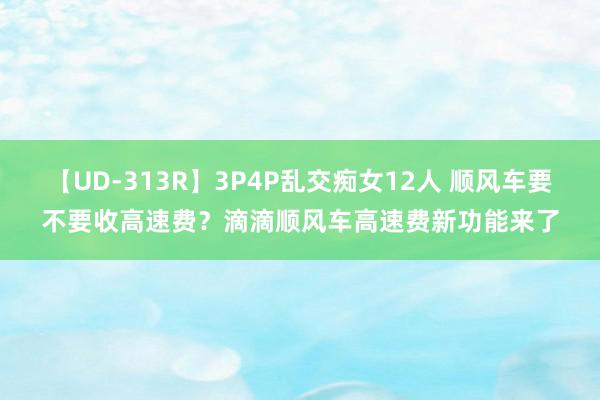 【UD-313R】3P4P乱交痴女12人 顺风车要不要收高速费？滴滴顺风车高速费新功能来了