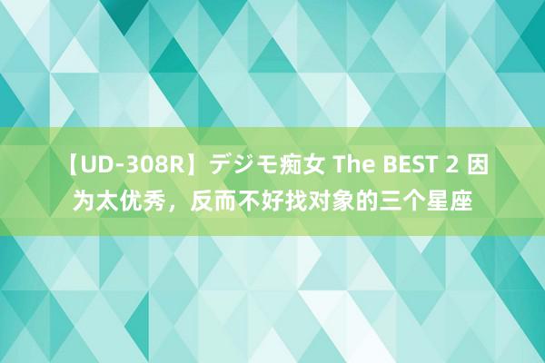 【UD-308R】デジモ痴女 The BEST 2 因为太优秀，反而不好找对象的三个星座