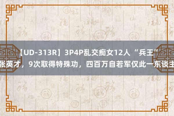 【UD-313R】3P4P乱交痴女12人 “兵王”张英才，9次取得特殊功，四百万自若军仅此一东谈主