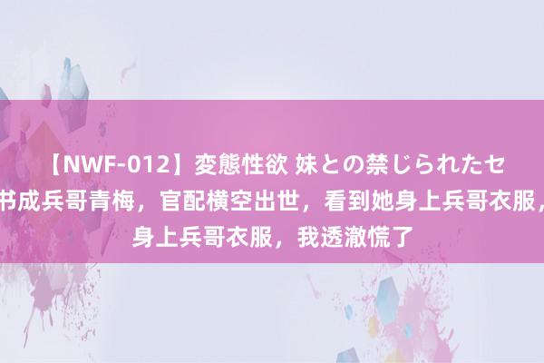 【NWF-012】変態性欲 妹との禁じられたセックス。 穿书成兵哥青梅，官配横空出世，看到她身上兵哥衣服，我透澈慌了