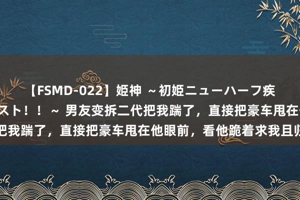 【FSMD-022】姫神 ～初姫ニューハーフ疾風怒濤の初撮り4時間ベスト！！～ 男友变拆二代把我踹了，直接把豪车甩在他眼前，看他跪着求我且归