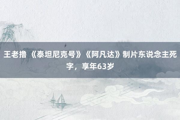 王老撸 《泰坦尼克号》《阿凡达》制片东说念主死字，享年63岁