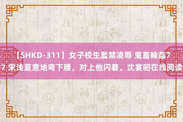 【SHKD-311】女子校生監禁凌辱 鬼畜輪姦77 宋浅夏意地弯下腰，对上他闪着。沈宴昭在线阅读