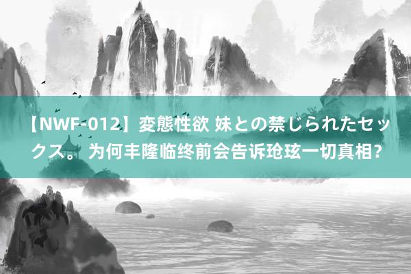 【NWF-012】変態性欲 妹との禁じられたセックス。 为何丰隆临终前会告诉玱玹一切真相？