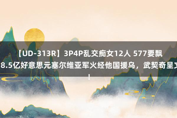 【UD-313R】3P4P乱交痴女12人 577要飘？8.5亿好意思元塞尔维亚军火经他国援乌，武契奇呈文！