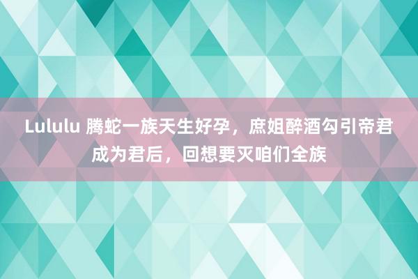 Lululu 腾蛇一族天生好孕，庶姐醉酒勾引帝君成为君后，回想要灭咱们全族