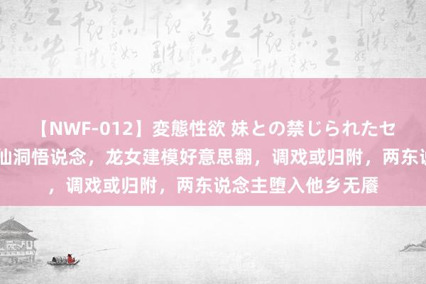 【NWF-012】変態性欲 妹との禁じられたセックス。 石昊闯入仙洞悟说念，龙女建模好意思翻，调戏或归附，两东说念主堕入他乡无餍