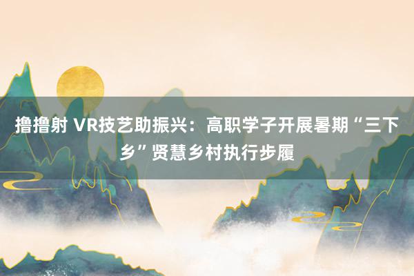 撸撸射 VR技艺助振兴：高职学子开展暑期“三下乡”贤慧乡村执行步履