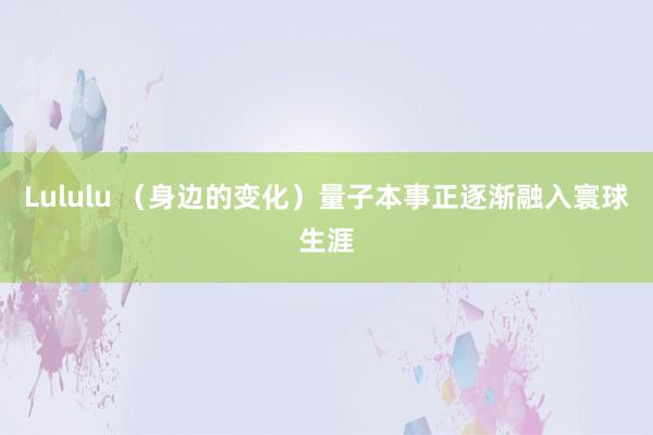 Lululu （身边的变化）量子本事正逐渐融入寰球生涯