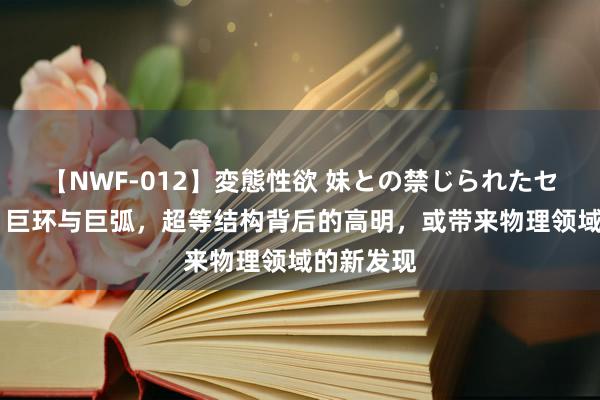 【NWF-012】変態性欲 妹との禁じられたセックス。 巨环与巨弧，超等结构背后的高明，或带来物理领域的新发现