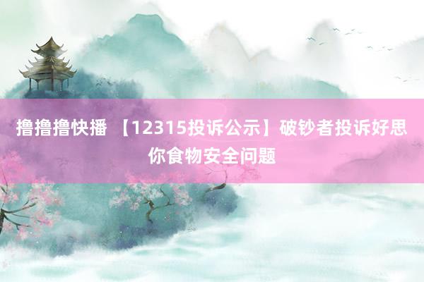 撸撸撸快播 【12315投诉公示】破钞者投诉好思你食物安全问题