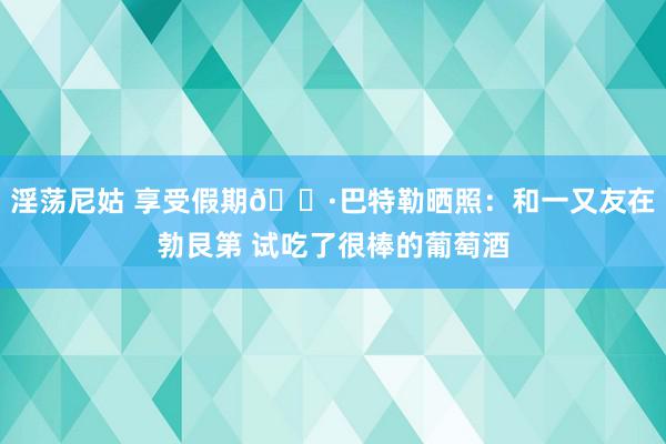 淫荡尼姑 享受假期🍷巴特勒晒照：和一又友在勃艮第 试吃了很棒的葡萄酒