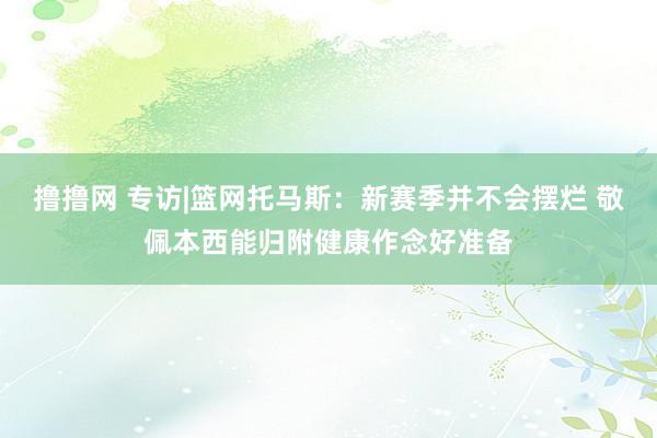 撸撸网 专访|篮网托马斯：新赛季并不会摆烂 敬佩本西能归附健康作念好准备