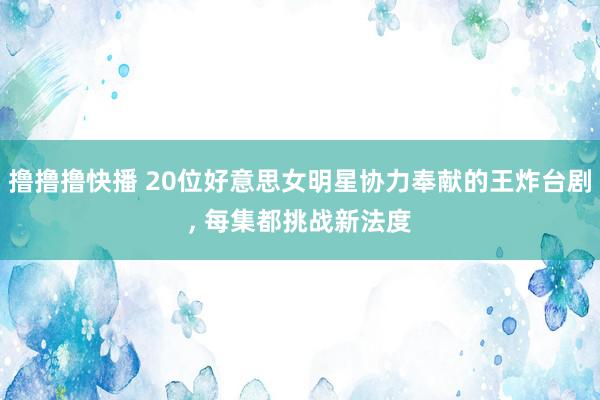 撸撸撸快播 20位好意思女明星协力奉献的王炸台剧, 每集都挑战新法度