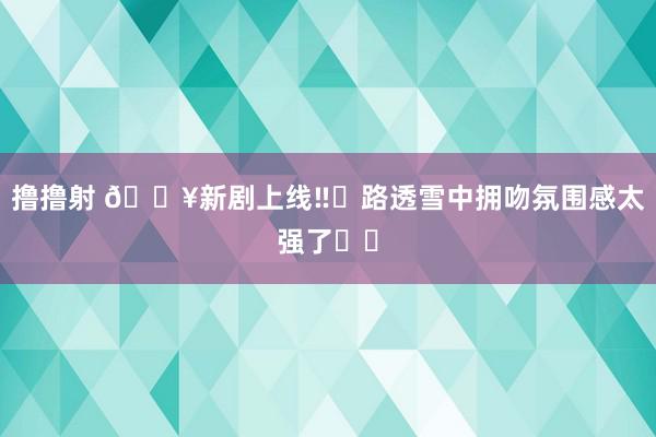 撸撸射 🔥新剧上线‼️路透雪中拥吻氛围感太强了❗️