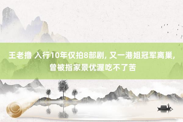 王老撸 入行10年仅拍8部剧, 又一港姐冠军离巢, 曾被指家景优渥吃不了苦