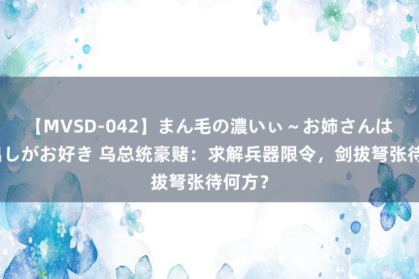 【MVSD-042】まん毛の濃いぃ～お姉さんは生中出しがお好き 乌总统豪赌：求解兵器限令，剑拔弩张待何方？