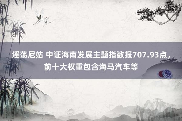 淫荡尼姑 中证海南发展主题指数报707.93点，前十大权重包含海马汽车等