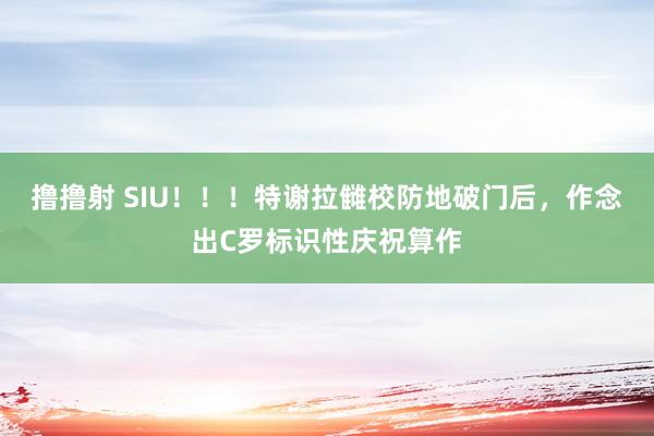 撸撸射 SIU！！！特谢拉雠校防地破门后，作念出C罗标识性庆祝算作