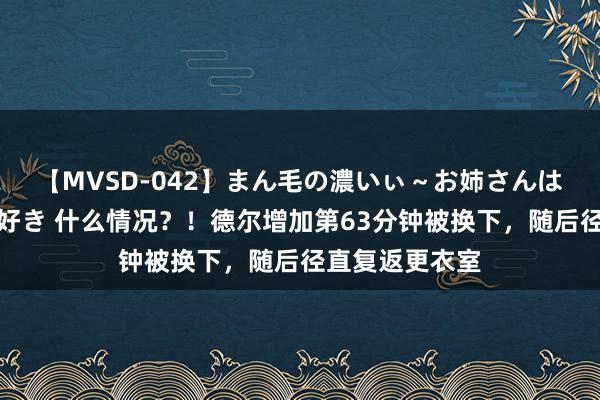 【MVSD-042】まん毛の濃いぃ～お姉さんは生中出しがお好き 什么情况？！德尔增加第63分钟被换下，随后径直复返更衣室