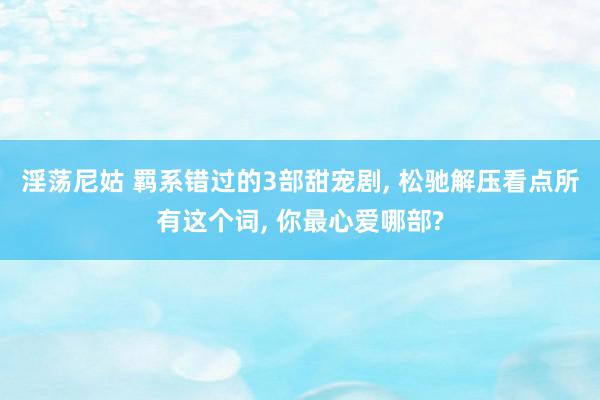 淫荡尼姑 羁系错过的3部甜宠剧, 松驰解压看点所有这个词, 你最心爱哪部?