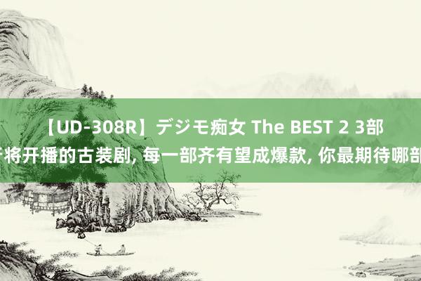 【UD-308R】デジモ痴女 The BEST 2 3部行将开播的古装剧, 每一部齐有望成爆款, 你最期待哪部?