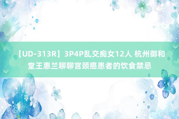 【UD-313R】3P4P乱交痴女12人 杭州御和堂王惠兰聊聊宫颈癌患者的饮食禁忌