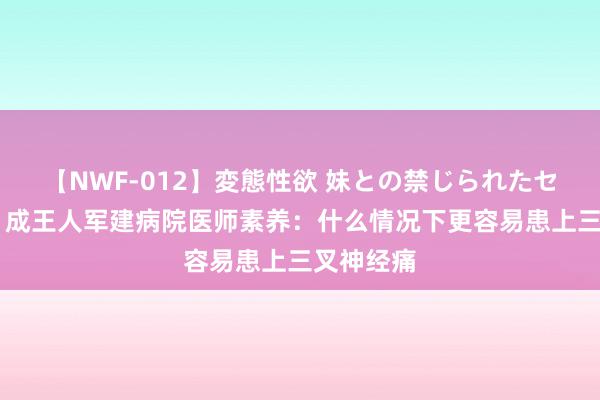 【NWF-012】変態性欲 妹との禁じられたセックス。 成王人军建病院医师素养：什么情况下更容易患上三叉神经痛